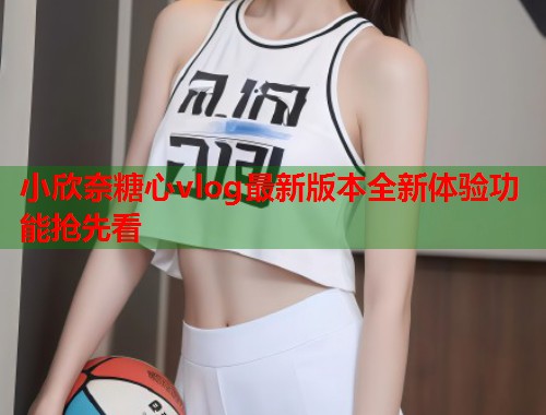 小欣奈糖心vlog最新版本全新体验功能抢先看