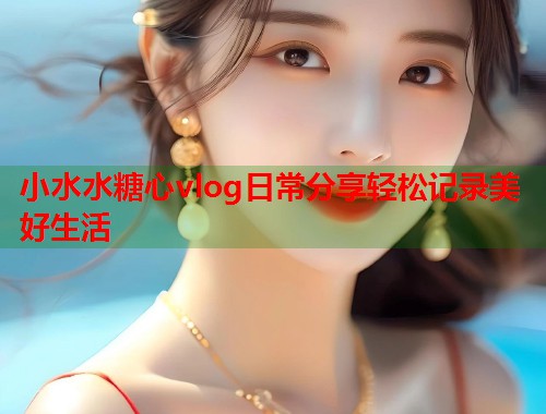 小水水糖心vlog日常分享轻松记录美好生活