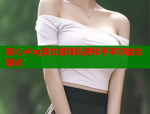 糖心vlog美女露隐私揭秘平家功能全曝光  第1张