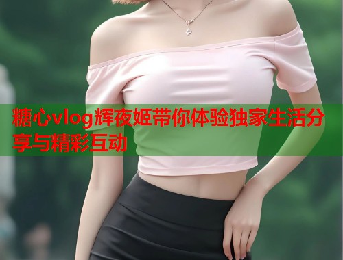 糖心vlog辉夜姬带你体验独家生活分享与精彩互动  第1张