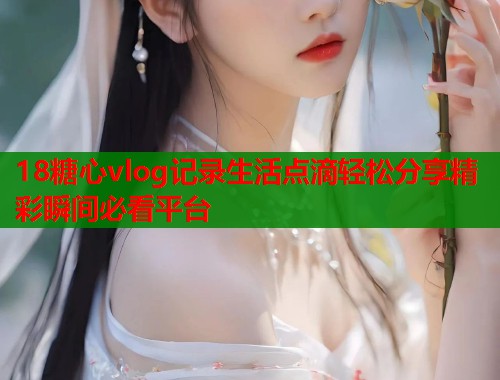 18糖心vlog记录生活点滴轻松分享精彩瞬间必看平台  第1张
