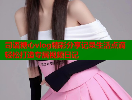 司语糖心vlog精彩分享记录生活点滴轻松打造专属视频日记