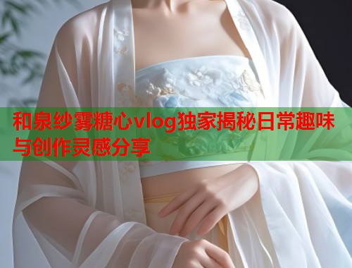 和泉纱雾糖心vlog独家揭秘日常趣味与创作灵感分享