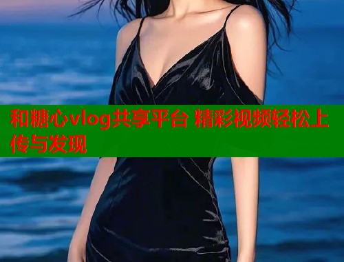 和糖心vlog共享平台 精彩视频轻松上传与发现