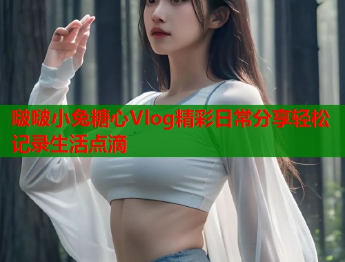 啵啵小兔糖心Vlog精彩日常分享轻松记录生活点滴