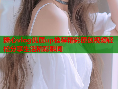 糖心vlog优质up推荐精彩原创视频轻松分享生活精彩瞬间