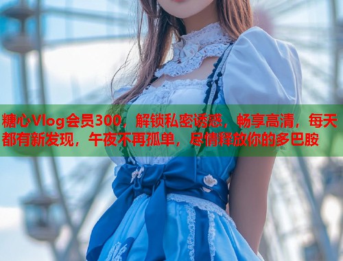 糖心Vlog会员300，解锁私密诱惑，畅享高清，每天都有新发现，午夜不再孤单，尽情释放你的多巴胺