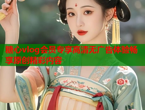 糖心vlog会员专享高清无广告体验畅享原创精彩内容