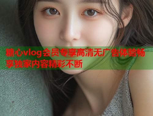糖心vlog会员专享高清无广告体验畅享独家内容精彩不断