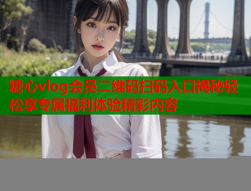 糖心vlog会员二维码扫码入口揭秘轻松享专属福利体验精彩内容