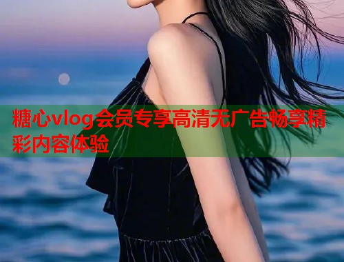 糖心vlog会员专享高清无广告畅享精彩内容体验