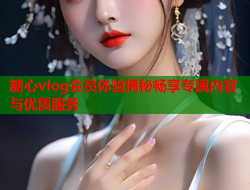 糖心vlog会员体验揭秘畅享专属内容与优质服务