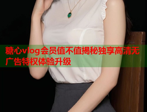 糖心vlog会员值不值揭秘独享高清无广告特权体验升级