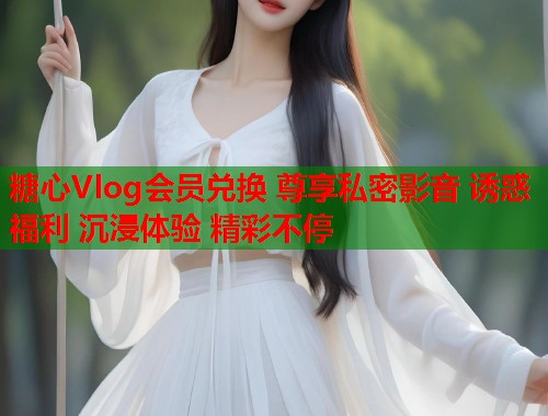 糖心Vlog会员兑换 尊享私密影音 诱惑福利 沉浸体验 精彩不停