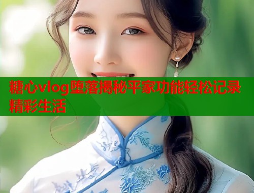 糖心vlog堕落揭秘平家功能轻松记录精彩生活