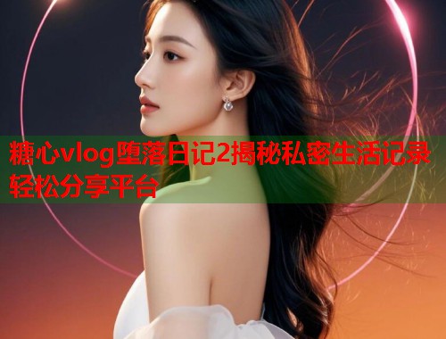 糖心vlog堕落日记2揭秘私密生活记录轻松分享平台