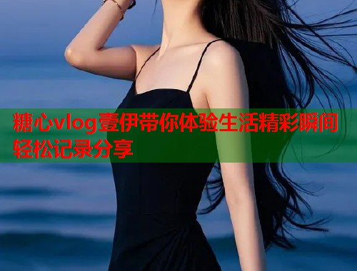 糖心vlog壹伊带你体验生活精彩瞬间轻松记录分享