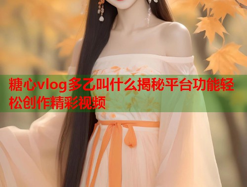 糖心vlog多乙叫什么揭秘平台功能轻松创作精彩视频