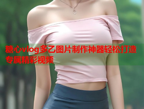 糖心vlog多乙图片制作神器轻松打造专属精彩视频  第2张