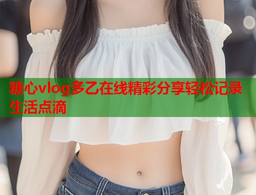 糖心vlog多乙在线精彩分享轻松记录生活点滴