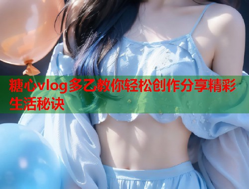 糖心vlog多乙教你轻松创作分享精彩生活秘诀