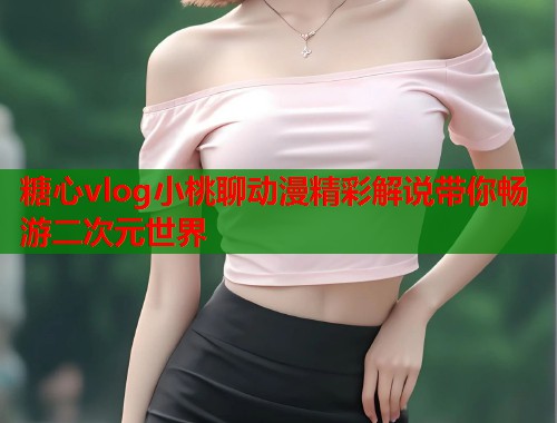 糖心vlog小桃聊动漫精彩解说带你畅游二次元世界  第2张