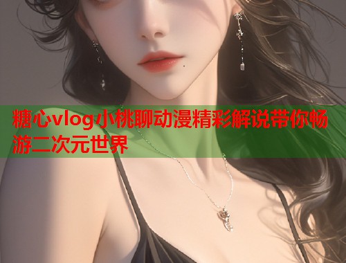 糖心vlog小桃聊动漫精彩解说带你畅游二次元世界