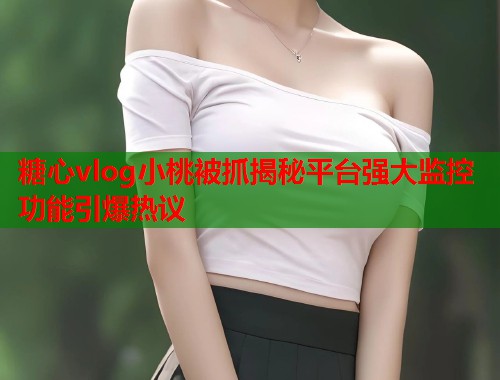糖心vlog小桃被抓揭秘平台强大监控功能引爆热议