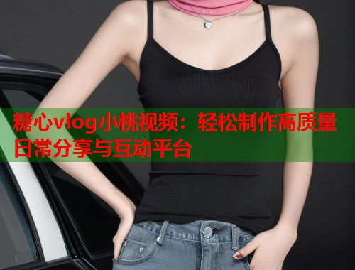 糖心vlog小桃视频：轻松制作高质量日常分享与互动平台  第2张