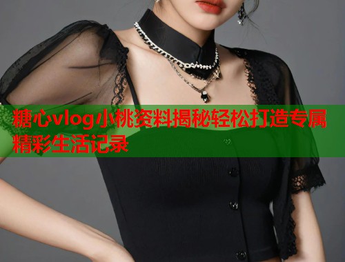 糖心vlog小桃资料揭秘轻松打造专属精彩生活记录