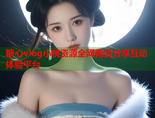 糖心vlog小桃资源全网高清分享互动体验平台
