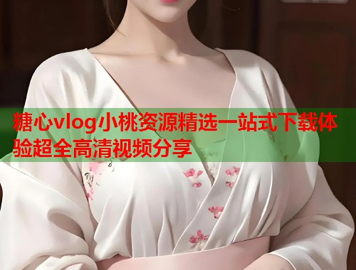 糖心vlog小桃资源精选一站式下载体验超全高清视频分享