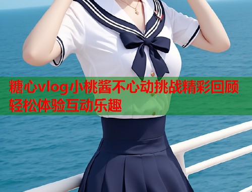 糖心vlog小桃酱不心动挑战精彩回顾轻松体验互动乐趣