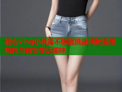 糖心vlog小桃酱不惊醒挑战揭秘温柔陪伴与真实生活趣味