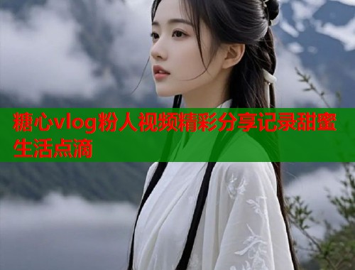 糖心vlog粉人视频精彩分享记录甜蜜生活点滴
