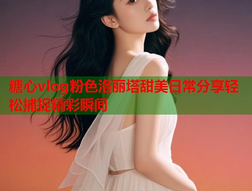 糖心vlog粉色洛丽塔甜美日常分享轻松捕捉精彩瞬间