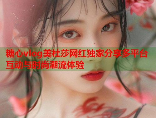 糖心vlog美杜莎网红独家分享多平台互动与时尚潮流体验