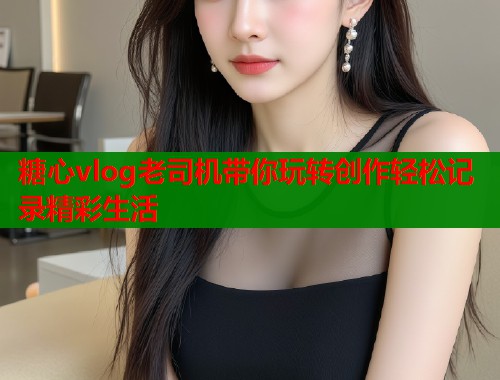 糖心vlog老司机带你玩转创作轻松记录精彩生活