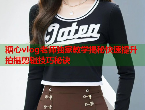 糖心vlog老师独家教学揭秘快速提升拍摄剪辑技巧秘诀
