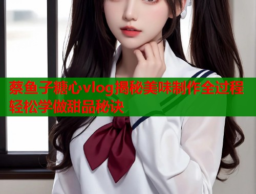 蔡鱼子糖心vlog揭秘美味制作全过程轻松学做甜品秘诀  第2张