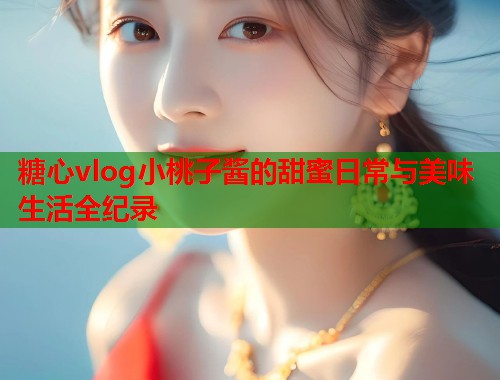 糖心vlog小桃子酱的甜蜜日常与美味生活全纪录  第2张