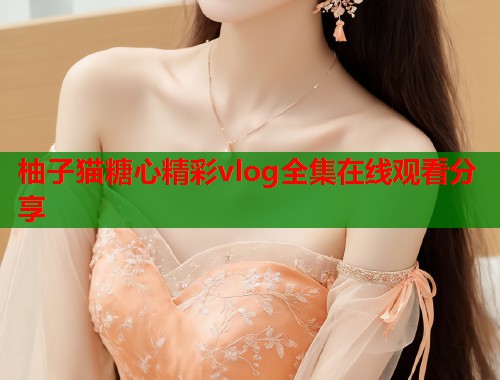 柚子猫糖心精彩vlog全集在线观看分享
