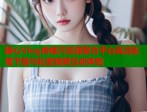 糖心Vlog传媒污资源聚合平台高清影视下载与私密视频互动体验  第2张