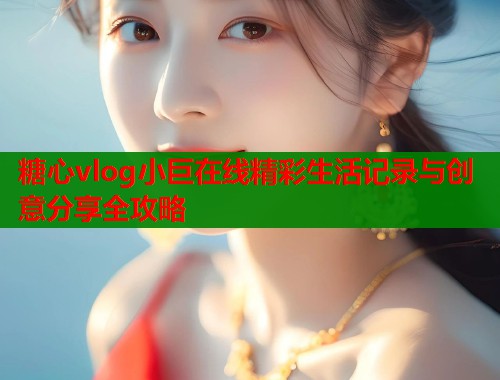 糖心vlog小巨在线精彩生活记录与创意分享全攻略