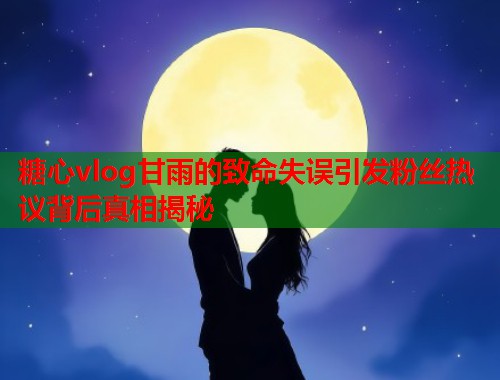 糖心vlog甘雨的致命失误引发粉丝热议背后真相揭秘  第1张