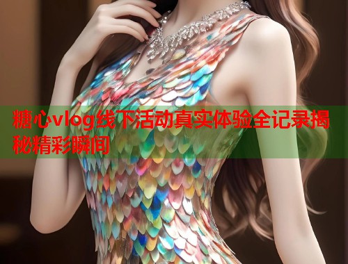 糖心vlog线下活动真实体验全记录揭秘精彩瞬间  第1张