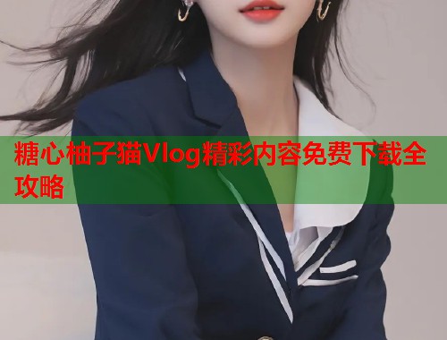 糖心柚子猫Vlog精彩内容免费下载全攻略  第2张