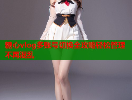 糖心vlog多账号切换全攻略轻松管理不再混乱