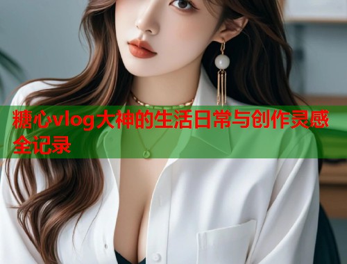 糖心vlog大神的生活日常与创作灵感全记录