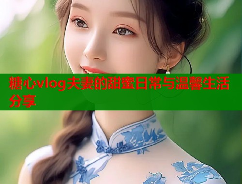 糖心vlog夫妻的甜蜜日常与温馨生活分享  第2张